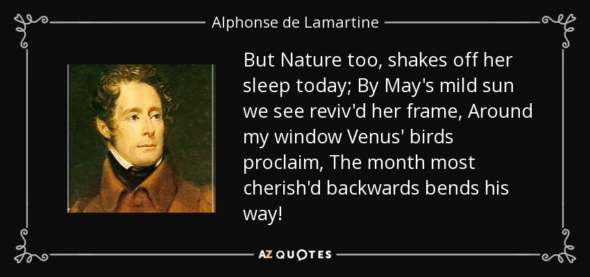 But Nature too, shakes off her sleep today; By May's mild sun we see reviv'd her frame, Around my window Venus' birds proclaim, The month most cherish'd backwards bends his way! - Alphonse de Lamartine