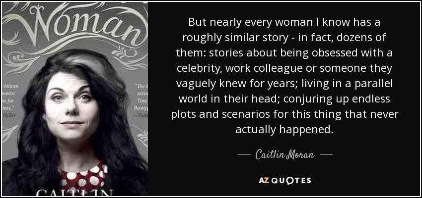 But nearly every woman I know has a roughly similar story - in fact, dozens of them: stories about being obsessed with a celebrity, work colleague or someone they vaguely knew for years; living in a parallel world in their head; conjuring up endless plots and scenarios for this thing that never actually happened. - Caitlin Moran