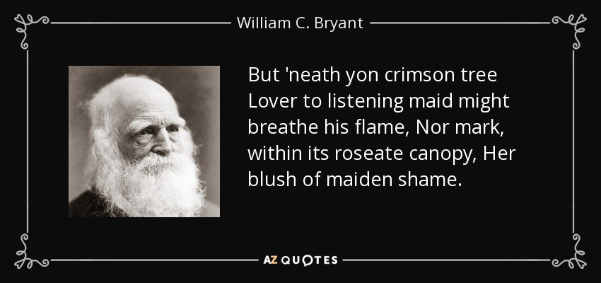 But 'neath yon crimson tree Lover to listening maid might breathe his flame, Nor mark, within its roseate canopy, Her blush of maiden shame. - William C. Bryant