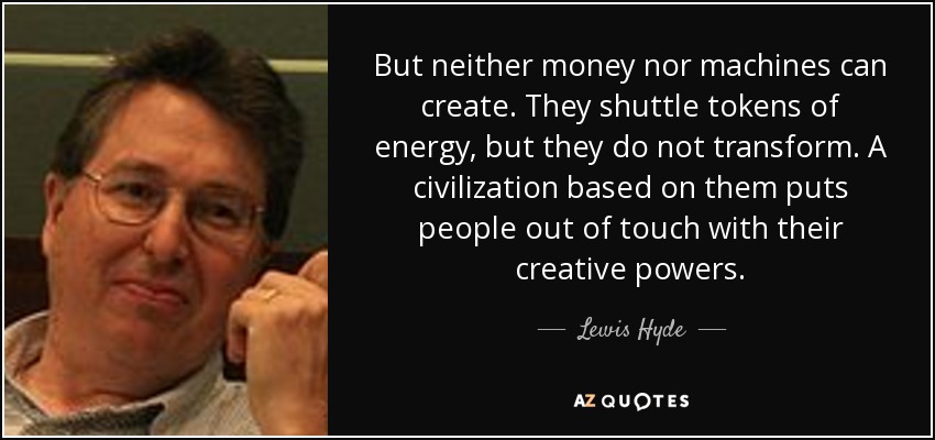 But neither money nor machines can create. They shuttle tokens of energy, but they do not transform. A civilization based on them puts people out of touch with their creative powers. - Lewis Hyde