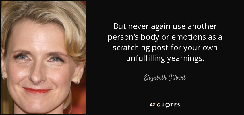 But never again use another person's body or emotions as a scratching post for your own unfulfilling yearnings. - Elizabeth Gilbert