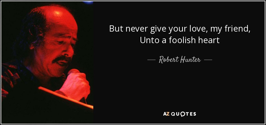 But never give your love, my friend, Unto a foolish heart - Robert Hunter
