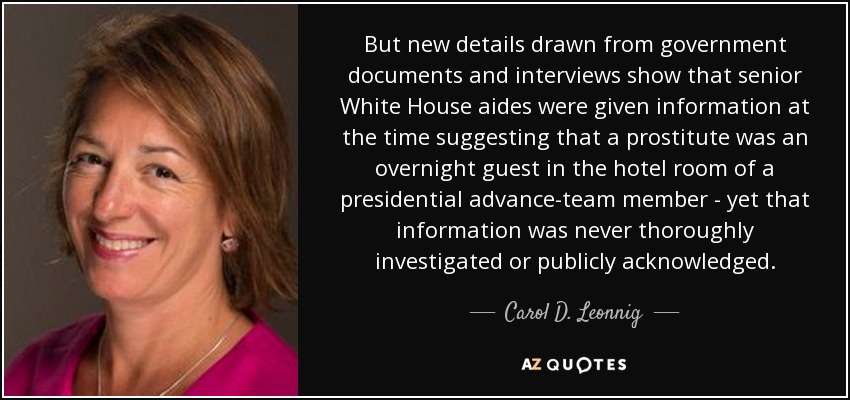 But new details drawn from government documents and interviews show that senior White House aides were given information at the time suggesting that a prostitute was an overnight guest in the hotel room of a presidential advance-team member - yet that information was never thoroughly investigated or publicly acknowledged. - Carol D. Leonnig
