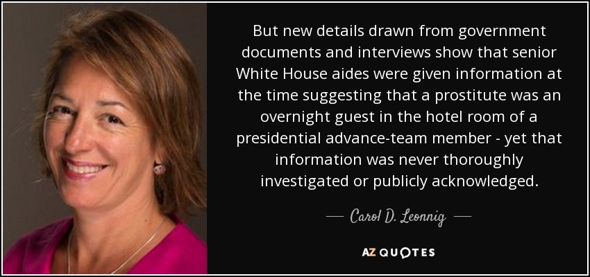 But new details drawn from government documents and interviews show that senior White House aides were given information at the time suggesting that a prostitute was an overnight guest in the hotel room of a presidential advance-team member - yet that information was never thoroughly investigated or publicly acknowledged. - Carol D. Leonnig