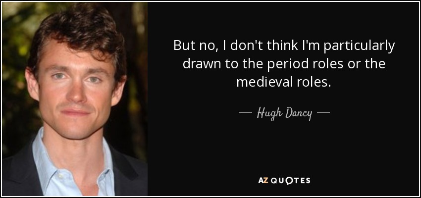 But no, I don't think I'm particularly drawn to the period roles or the medieval roles. - Hugh Dancy