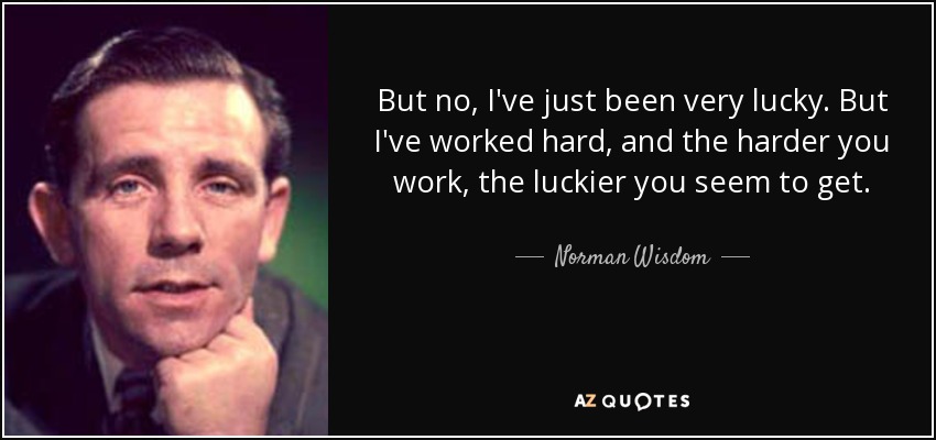But no, I've just been very lucky. But I've worked hard, and the harder you work, the luckier you seem to get. - Norman Wisdom