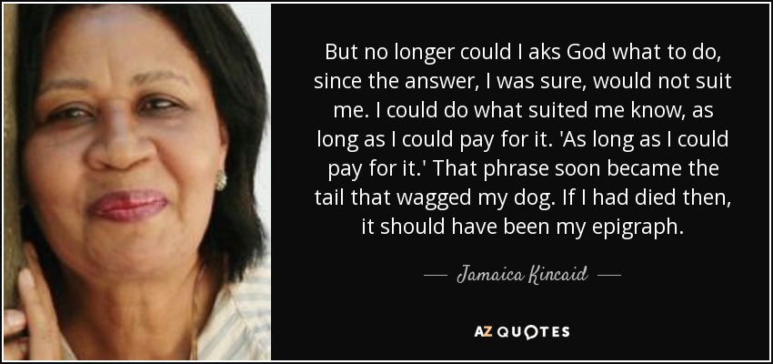 But no longer could I aks God what to do, since the answer, I was sure, would not suit me. I could do what suited me know, as long as I could pay for it. 'As long as I could pay for it.' That phrase soon became the tail that wagged my dog. If I had died then, it should have been my epigraph. - Jamaica Kincaid