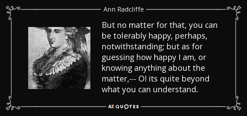 But no matter for that, you can be tolerably happy, perhaps, notwithstanding; but as for guessing how happy I am, or knowing anything about the matter,--- O! its quite beyond what you can understand. - Ann Radcliffe