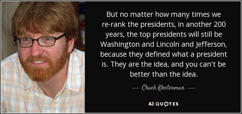 But no matter how many times we re-rank the presidents, in another 200 years, the top presidents will still be Washington and Lincoln and Jefferson, because they defined what a president is. They are the idea, and you can't be better than the idea. - Chuck Klosterman