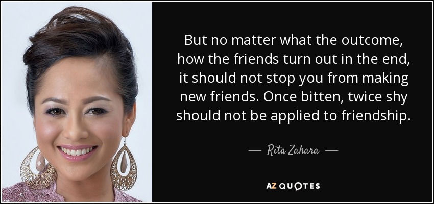 But no matter what the outcome, how the friends turn out in the end, it should not stop you from making new friends. Once bitten, twice shy should not be applied to friendship. - Rita Zahara