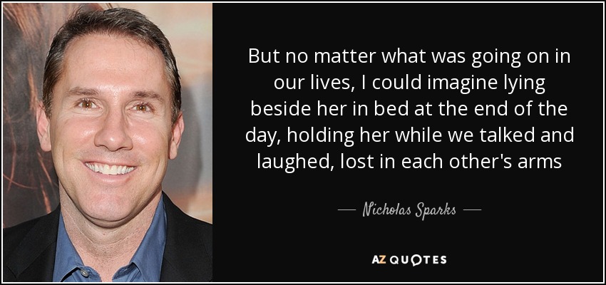But no matter what was going on in our lives, I could imagine lying beside her in bed at the end of the day, holding her while we talked and laughed, lost in each other's arms - Nicholas Sparks