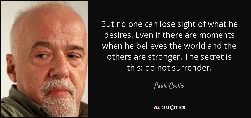 But no one can lose sight of what he desires. Even if there are moments when he believes the world and the others are stronger. The secret is this: do not surrender. - Paulo Coelho