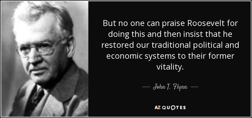But no one can praise Roosevelt for doing this and then insist that he restored our traditional political and economic systems to their former vitality. - John T. Flynn