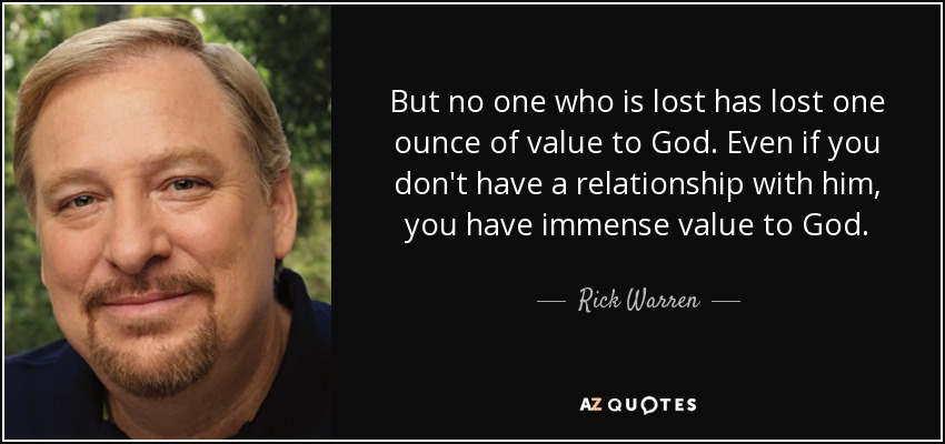 But no one who is lost has lost one ounce of value to God. Even if you don't have a relationship with him, you have immense value to God. - Rick Warren