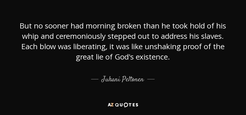 But no sooner had morning broken than he took hold of his whip and ceremoniously stepped out to address his slaves. Each blow was liberating, it was like unshaking proof of the great lie of God's existence. - Juhani Peltonen