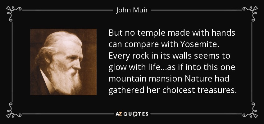 But no temple made with hands can compare with Yosemite. Every rock in its walls seems to glow with life...as if into this one mountain mansion Nature had gathered her choicest treasures. - John Muir