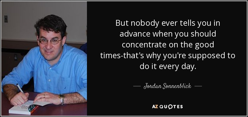 But nobody ever tells you in advance when you should concentrate on the good times-that's why you're supposed to do it every day. - Jordan Sonnenblick