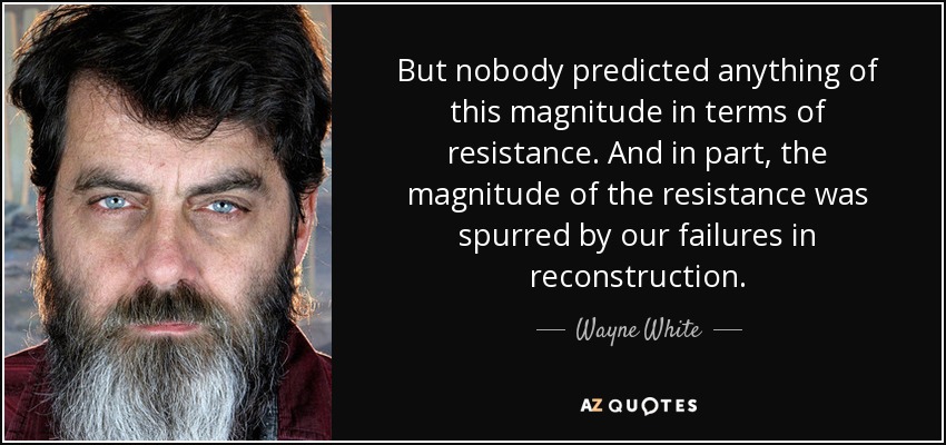 But nobody predicted anything of this magnitude in terms of resistance. And in part, the magnitude of the resistance was spurred by our failures in reconstruction. - Wayne White