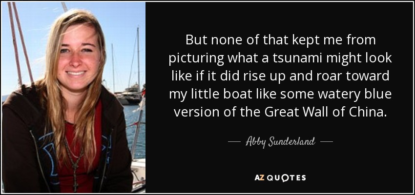 But none of that kept me from picturing what a tsunami might look like if it did rise up and roar toward my little boat like some watery blue version of the Great Wall of China. - Abby Sunderland