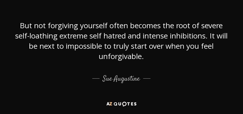 But not forgiving yourself often becomes the root of severe self-loathing extreme self hatred and intense inhibitions. It will be next to impossible to truly start over when you feel unforgivable. - Sue Augustine