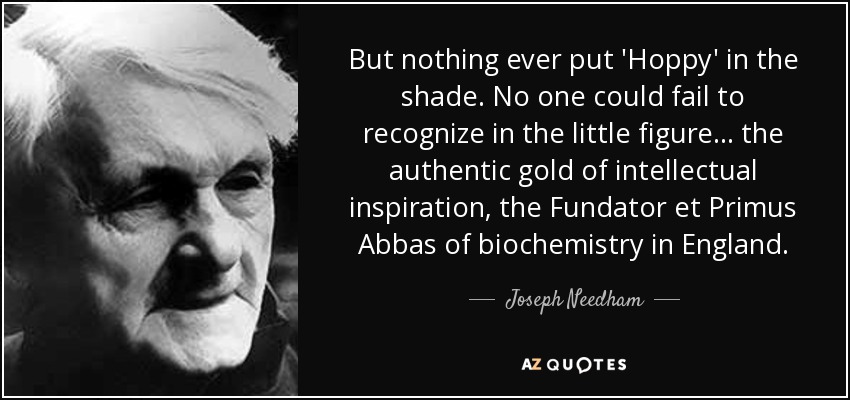 But nothing ever put 'Hoppy' in the shade. No one could fail to recognize in the little figure... the authentic gold of intellectual inspiration, the Fundator et Primus Abbas of biochemistry in England. - Joseph Needham