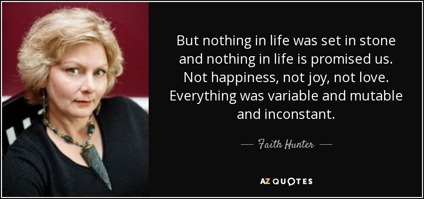 But nothing in life was set in stone and nothing in life is promised us. Not happiness, not joy, not love. Everything was variable and mutable and inconstant. - Faith Hunter