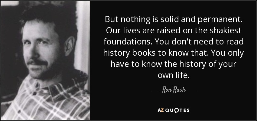 But nothing is solid and permanent. Our lives are raised on the shakiest foundations. You don't need to read history books to know that. You only have to know the history of your own life. - Ron Rash