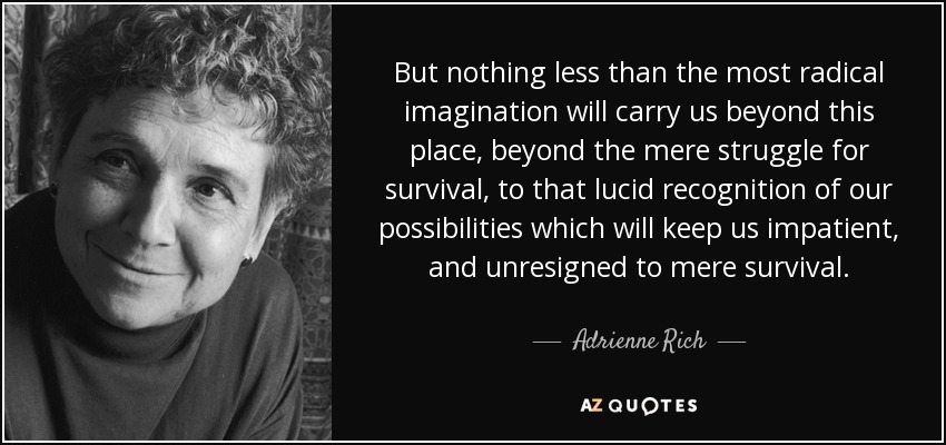 But nothing less than the most radical imagination will carry us beyond this place, beyond the mere struggle for survival, to that lucid recognition of our possibilities which will keep us impatient, and unresigned to mere survival. - Adrienne Rich