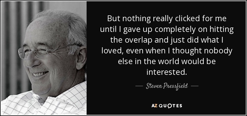 But nothing really clicked for me until I gave up completely on hitting the overlap and just did what I loved, even when I thought nobody else in the world would be interested. - Steven Pressfield