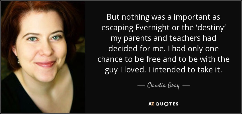 But nothing was a important as escaping Evernight or the ‘destiny’ my parents and teachers had decided for me. I had only one chance to be free and to be with the guy I loved. I intended to take it. - Claudia Gray