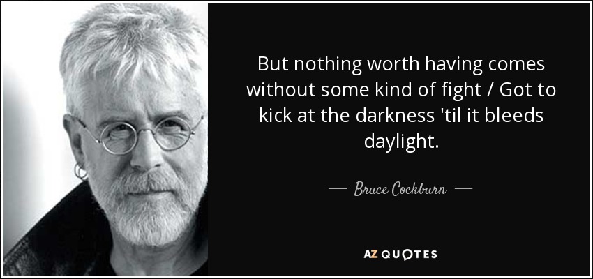 But nothing worth having comes without some kind of fight / Got to kick at the darkness 'til it bleeds daylight. - Bruce Cockburn