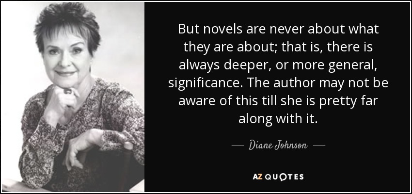 But novels are never about what they are about; that is, there is always deeper, or more general, significance. The author may not be aware of this till she is pretty far along with it. - Diane Johnson