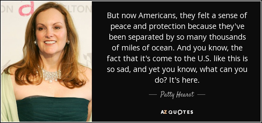 But now Americans, they felt a sense of peace and protection because they've been separated by so many thousands of miles of ocean. And you know, the fact that it's come to the U.S. like this is so sad, and yet you know, what can you do? It's here. - Patty Hearst