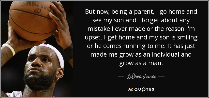 But now, being a parent, I go home and see my son and I forget about any mistake I ever made or the reason I'm upset. I get home and my son is smiling or he comes running to me. It has just made me grow as an individual and grow as a man. - LeBron James