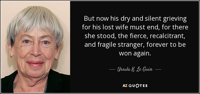 But now his dry and silent grieving for his lost wife must end, for there she stood, the fierce, recalcitrant, and fragile stranger, forever to be won again. - Ursula K. Le Guin