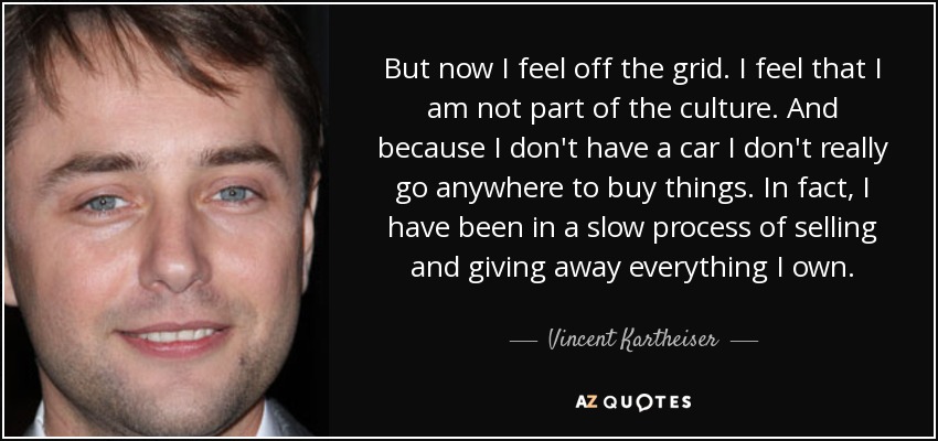 But now I feel off the grid. I feel that I am not part of the culture. And because I don't have a car I don't really go anywhere to buy things. In fact, I have been in a slow process of selling and giving away everything I own. - Vincent Kartheiser