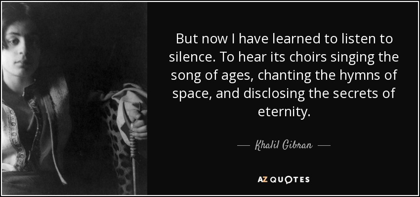 But now I have learned to listen to silence. To hear its choirs singing the song of ages, chanting the hymns of space, and disclosing the secrets of eternity. - Khalil Gibran
