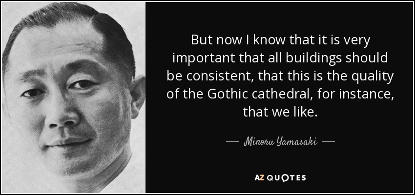 But now I know that it is very important that all buildings should be consistent, that this is the quality of the Gothic cathedral, for instance, that we like. - Minoru Yamasaki