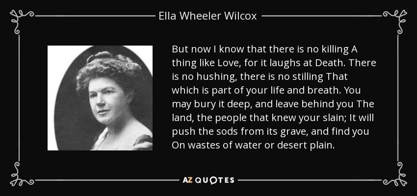 But now I know that there is no killing A thing like Love, for it laughs at Death. There is no hushing, there is no stilling That which is part of your life and breath. You may bury it deep, and leave behind you The land, the people that knew your slain; It will push the sods from its grave, and find you On wastes of water or desert plain. - Ella Wheeler Wilcox