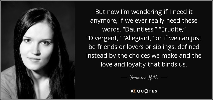 But now I’m wondering if I need it anymore, if we ever really need these words, “Dauntless,” “Erudite,” “Divergent,” “Allegiant,” or if we can just be friends or lovers or siblings, defined instead by the choices we make and the love and loyalty that binds us. - Veronica Roth