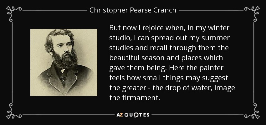 But now I rejoice when, in my winter studio, I can spread out my summer studies and recall through them the beautiful season and places which gave them being. Here the painter feels how small things may suggest the greater - the drop of water, image the firmament. - Christopher Pearse Cranch