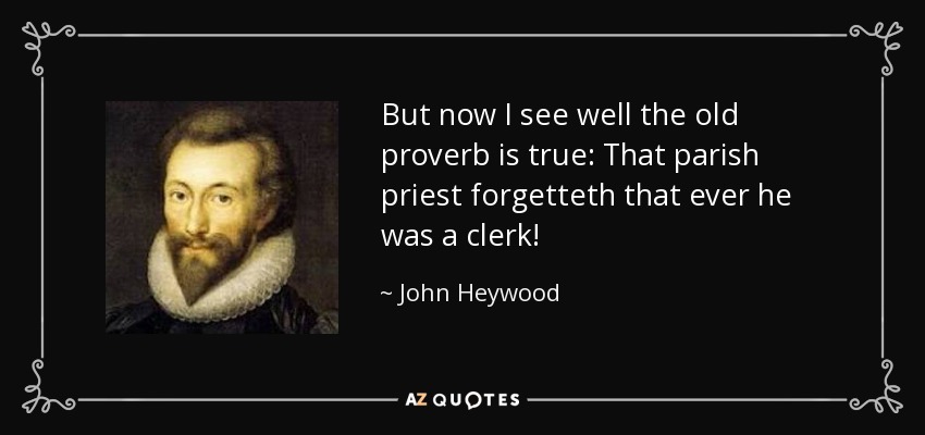 But now I see well the old proverb is true: That parish priest forgetteth that ever he was a clerk! - John Heywood