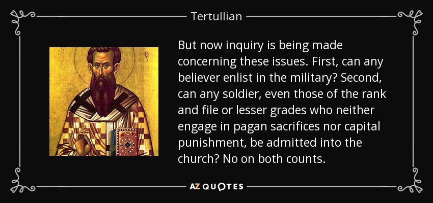 But now inquiry is being made concerning these issues. First, can any believer enlist in the military? Second, can any soldier, even those of the rank and file or lesser grades who neither engage in pagan sacrifices nor capital punishment, be admitted into the church? No on both counts. - Tertullian