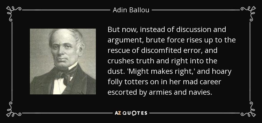 But now, instead of discussion and argument, brute force rises up to the rescue of discomfited error, and crushes truth and right into the dust. 'Might makes right,' and hoary folly totters on in her mad career escorted by armies and navies. - Adin Ballou
