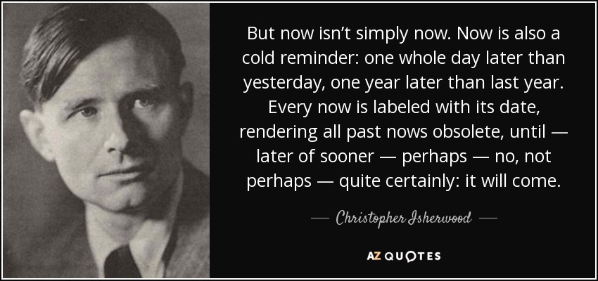 But now isn’t simply now. Now is also a cold reminder: one whole day later than yesterday, one year later than last year. Every now is labeled with its date, rendering all past nows obsolete, until — later of sooner — perhaps — no, not perhaps — quite certainly: it will come. - Christopher Isherwood