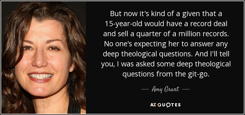 But now it's kind of a given that a 15-year-old would have a record deal and sell a quarter of a million records. No one's expecting her to answer any deep theological questions. And I'll tell you, I was asked some deep theological questions from the git-go. - Amy Grant