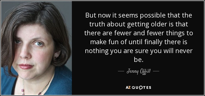 But now it seems possible that the truth about getting older is that there are fewer and fewer things to make fun of until finally there is nothing you are sure you will never be. - Jenny Offill
