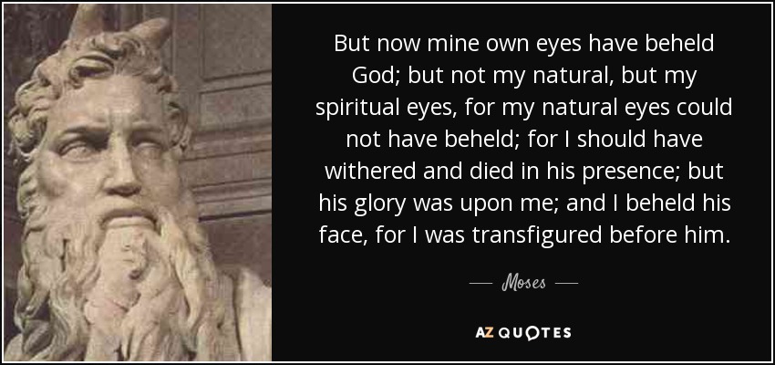 But now mine own eyes have beheld God; but not my natural, but my spiritual eyes, for my natural eyes could not have beheld; for I should have withered and died in his presence; but his glory was upon me; and I beheld his face, for I was transfigured before him. - Moses