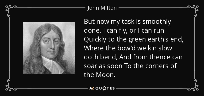 But now my task is smoothly done, I can fly, or I can run Quickly to the green earth's end, Where the bow'd welkin slow doth bend, And from thence can soar as soon To the corners of the Moon. - John Milton