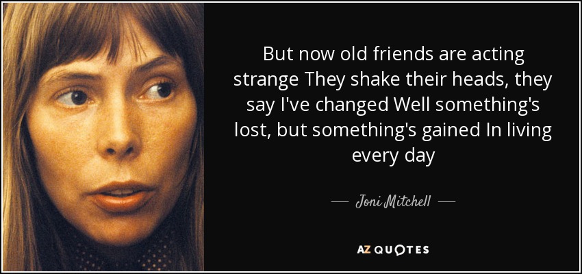 But now old friends are acting strange They shake their heads, they say I've changed Well something's lost, but something's gained In living every day - Joni Mitchell